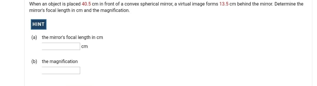 When an object is placed 40.5 cm in front of a convex spherical mirror, a virtual image forms 13.5 cm behind the mirror. Determine the
mirror's focal length in cm and the magnification.
HINT
(a) the mirror's focal length in cm
cm
(b) the magnification
