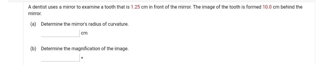 A dentist uses a mirror to examine a tooth that is 1.25 cm in front of the mirror. The image of the tooth is formed 10.0 cm behind the
mirror.
(a) Determine the mirror's radius of curvature.
cm
(b) Determine the magnification of the image.
