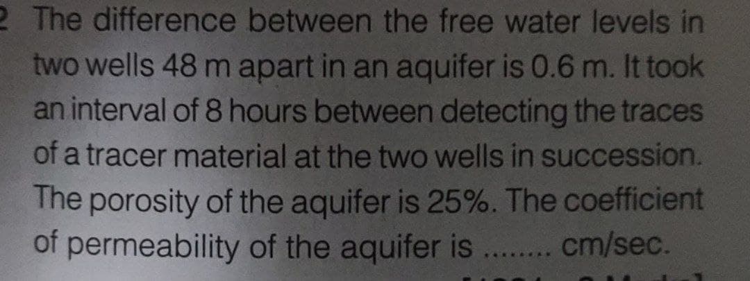 2 The difference between the free water levels in
two wells 48 m apart in an aquifer is 0.6 m. It took
an interval of 8 hours between detecting the traces
of a tracer material at the two wells in succession.
The porosity of the aquifer is 25%. The coefficient
of permeability of the aquifer is ........ cm/sec.