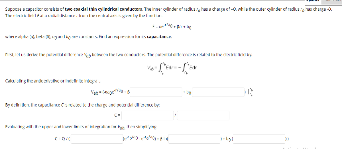 Suppose a capacitor consists of two coaxial thin cylindrical conductors. The inner cylinder of radius ra has a charge of +Q, while the outer cylinder of radius rh has charge -Q.
srb
The electric field E at a radial distance r from the central axis is given by the function:
E = ge/d0 + B/r + bo
where alpha (a)., beta (8), ao and bo are constants. Find an expression for its capacitance.
First, let us derive the potential difference Voh between the two conductors. The potential difference is related to the electric field by:
Edr = -
Edr
Calculating the antiderivative or indefinite integral,
Vab = (-aageao + B
+ bo
By definition, the capacitance Cis related to the charge and potential difference by:
C =
Evaluating with the upper and lower limits of integration for Vab, then simplifying:
C = Q/(
(e""b/ao - eTala0) + ß In
) + bo (
