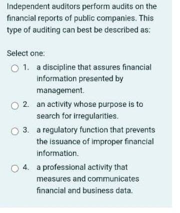 Independent auditors perform audits on the
financial reports of public companies. This
type of auditing can best be described as:
Select one:
O 1. a discipline that assures financial
information presented by
management.
O 2. an activity whose purpose is to
search for irregularities.
3. a regulatory function that prevents
the issuance of improper financial
information.
O 4. a professional activity that
measures and communicates
financial and business data.
