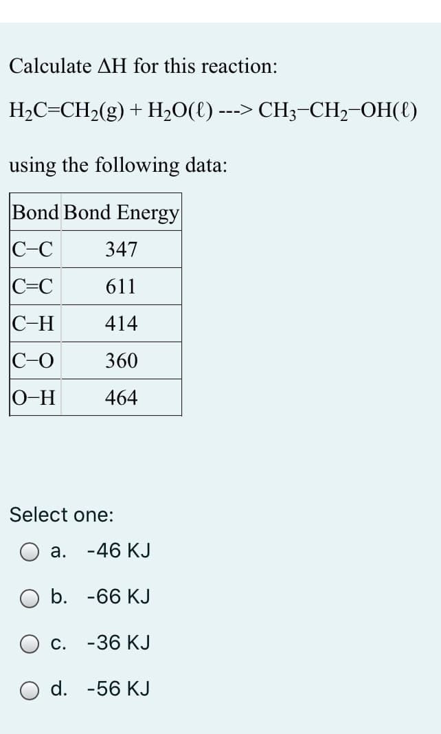Calculate AH for this reaction:
H2C=CH2(g) + H,O(t) ---> CH3-CH,-OH({)
using the following data:
Bond Bond Energy
C-C
347
C=C
611
C-H
414
C-O
360
0-H
464
Select one:
а. -46 КJ
O b. -66 KJ
С. -36 КJ
O d. -56 KJ
