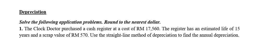 Depreciation
Solve the following application problems. Round to the nearest dollar.
1. The Clock Doctor purchased a cash register at a cost of RM 17,560. The register has an estimated life of 15
years and a scrap value of RM 570. Use the straight-line method of depreciation to find the annual depreciation.