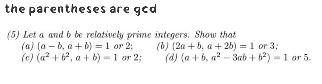 the parentheses are gcd
(5) Let a and b be relatively prime integers. Show that
(a) (ab, a+b) = 1 or 2;
(c) (a² + b², a + b) = 1 or 2;
(b) (2a+b, a + 2b) = 1 or 3;
(d) (a+b, a²-3ab +6²) = 1 or 5.