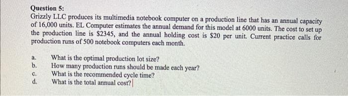 Question 5:
Grizzly LLC produces its multimedia notebook computer on a production line that has an annual capacity
of 16,000 units. EL Computer estimates the annual demand for this model at 6000 units. The cost to set up
the production line is $2345, and the annual holding cost is $20 per unit. Current practice calls for
production runs of 500 notebook computers each month.
a.
b.
C.
d.
What is the optimal production lot size?
How many production runs should be made each year?
What is the recommended cycle time?
What is the total annual cost?