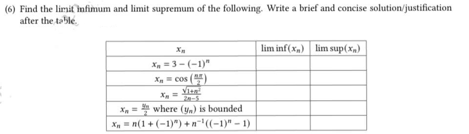 (6) Find the limit infimum and limit supremum of the following. Write a brief and concise solution/justification
after the table.
Xn
Xn=3-(-1)"
Xn = COS
V1+n²
2n-5
Xn = where (yn) is bounded
Xn = n(1 + (-1)") +n¹((-1)" - 1)
lim inf(x) lim sup(xn)