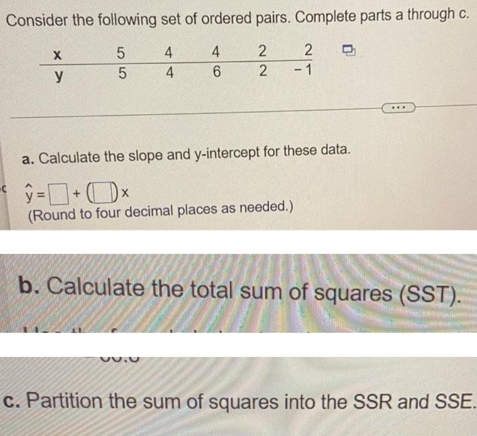 Consider the following set of ordered pairs. Complete parts a through c.
5
4
4
2
6
C
X
y
5
4
22
30.0
2
2
- 1
a. Calculate the slope and y-intercept for these data.
ŷ=+x
(Round to four decimal places as needed.)
...
b. Calculate the total sum of squares (SST).
c. Partition the sum of squares into the SSR and SSE.