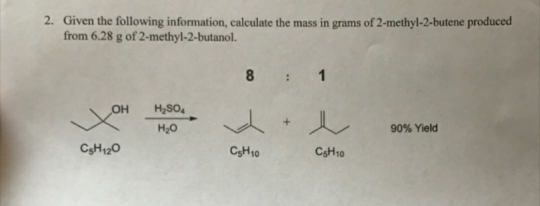 2. Given the following information, calculate the mass in grams of 2-methyl-2-butene produced
from 6.28 g of 2-methyl-2-butanol.
8 : 1
OH
H2SO4
H20
90% Yield
CSH120
C3H10
CSH10
