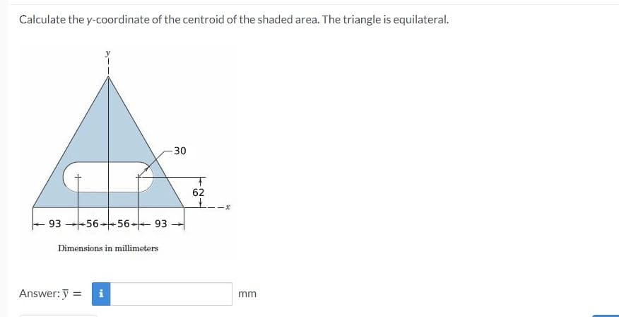 Calculate the y-coordinate of the centroid of the shaded area. The triangle is equilateral.
30
62
---x
93 -56*56- 93
Dimensions in millimeters
Answer: y =
i
mm
