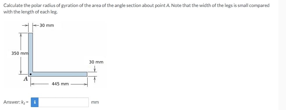 Calculate the polar radius of gyration of the area of the angle section about point A. Note that the width of the legs is small compared
with the length of each leg.
30 mm
350 mm
30 mm
A
445 mm
Answer: kz = i
mm
