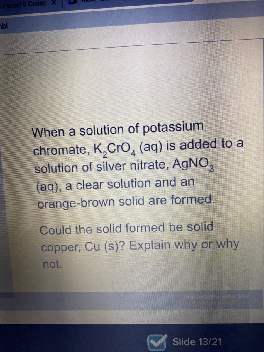 Period 6 Colleg
bl
When a solution of potassium
chromate, K,Cro, (aq) is added to a
solution of silver nitrate, AGNO,
(aq), a clear solution and an
orange-brown solid are formed.
Could the solid formed be solid
copper, Cu (s)? Explain why or why
not.
Pear DeckNactive Sler
Slide 13/21
