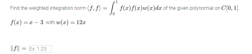 Find the weighted integration norm (f, f) = | f(x)f(x)w(x)dx of the given polynomial on C[0, 1].
f(x) = x – 3 with w(x) = 12x
%3D
|| f || = Ex: 1.23
