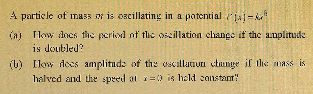 A particle of mass m is oscillating in a potential V(x) = kx8
(a) How does the period of the oscillation change if the amplitude
is doubled?
(b)
How does amplitude of the oscillation change if the mass is
halved and the speed at x=0 is held constant?