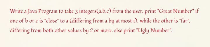 Write a Java Program to take 3 integers(a.b.c) from the user, print "Great Number" if
one of b or c is "close" to a (differing from a by at most 1), while the other is "far",
differing from both other values by 2 or more. else print "Ugly Number".
