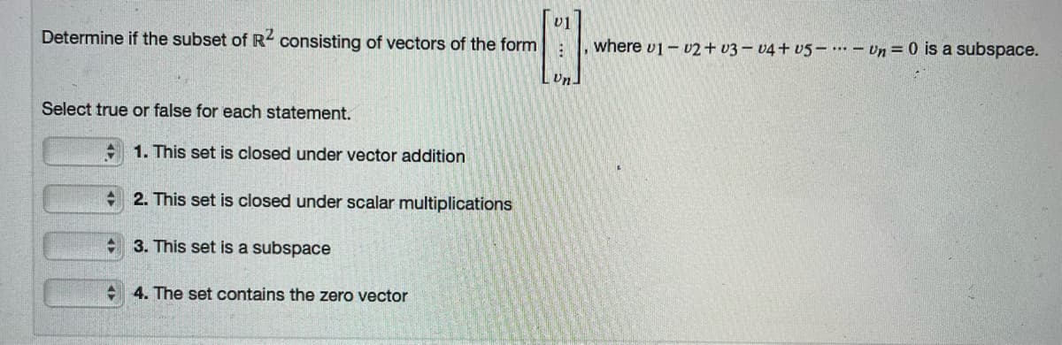 U1
Determine if the subset of R consisting of vectors of the form
where v1- 02 + v3 – v4 + v5 –. – Un = 0 is a subspace.
Un
Select true or false for each statement.
+ 1. This set is closed under vector addition
+ 2. This set is closed under scalar multiplications
+ 3. This set is a subspace
+ 4. The set contains the zero vector
