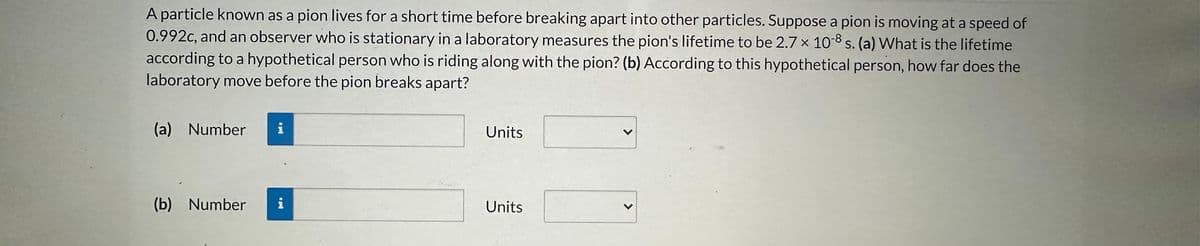 A particle known as a pion lives for a short time before breaking apart into other particles. Suppose a pion is moving at a speed of
0.992c, and an observer who is stationary in a laboratory measures the pion's lifetime to be 2.7 x 10-8 s. (a) What is the lifetime
according to a hypothetical person who is riding along with the pion? (b) According to this hypothetical person, how far does the
laboratory move before the pion breaks apart?
(a) Number
(b) Number
i
Units
Units