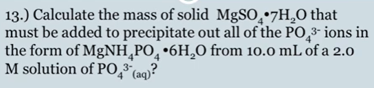 13.) Calculate the mass of solid MgSO̟•7H,O that
must be added to precipitate out all of the PO,3- ions in
the form of MgNH¸PO¸ •6H,O from 10.0 mL of a 2.0
M solution of PO,³ (aq)?
