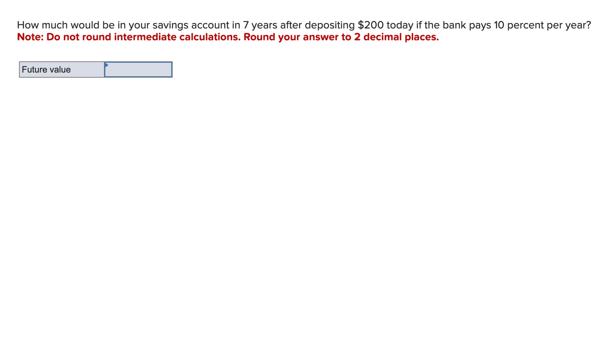 How much would be in your savings account in 7 years after depositing $200 today if the bank pays 10 percent per year?
Note: Do not round intermediate calculations. Round your answer to 2 decimal places.
Future value