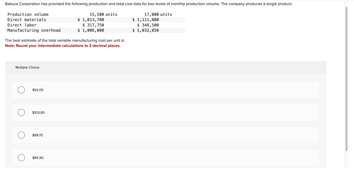 Babuca Corporation has provided the following production and total cost data for two levels of monthly production volume. The company produces a single product.
15,500 units
Production volume
Direct materials
Direct labor
Manufacturing overhead
The best estimate of the total variable manufacturing cost per unit is:
Note: Round your intermediate calculations to 2 decimal places.
Multiple Choice
O
$92.05
$103.80
$89.70
$ 1,013,700
$317,750
$ 1,006,000
$85.90
17,000 units
$ 1,111,800
$ 348,500
$ 1,032,850