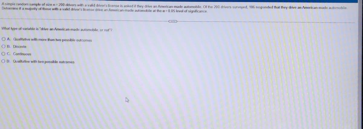 A simple random sample of size n=200 drivers with a valid driver's license is asked if they drive an American-made automobile. Of the 200 drivers surveyed, 106 responded that they drive an American-made automobile.
Determine if a majority of those with a valid driver's license drive an American-made automobile at the a=0.05 level of significance.
What type of variable is "drive an American-made automobile, or not"?
OA. Qualitative with more than two possible outcomes
OB. Discrete
OC. Continuous
OD. Qualitative with two possible outcomes