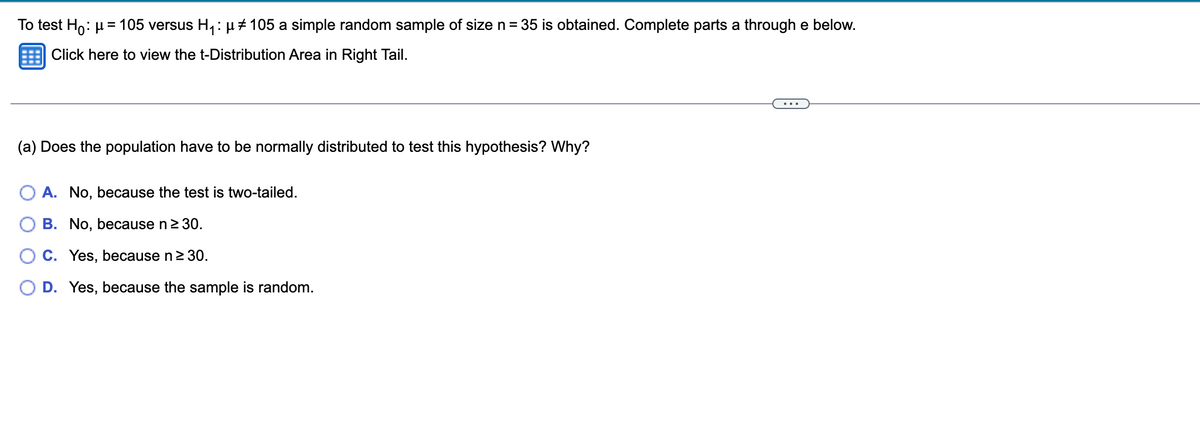To test Ho: μ = 105 versus H₁: µ ‡ 105 a simple random sample of size n = 35 is obtained. Complete parts a through e below.
Click here to view the t-Distribution Area in Right Tail.
(a) Does the population have to be normally distributed to test this hypothesis? Why?
A. No, because the test is two-tailed.
B. No, because n ≥ 30.
C. Yes, because n ≥ 30.
O D. Yes, because the sample is random.