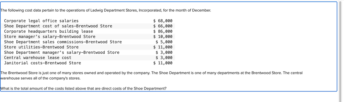 The following cost data pertain to the operations of Ladwig Department Stores, Incorporated, for the month of December.
Corporate legal office salaries
Shoe Department cost of sales-Brentwood Store
Corporate headquarters building lease
Store manager's salary-Brentwood Store
Shoe Department sales commissions-Brentwood Store
Store utilities-Brentwood Store
Shoe Department manager's salary-Brentwood Store
Central warehouse lease cost
Janitorial costs-Brentwood Store
$ 68,000
$ 66,000
$ 86,000
$ 10,000
$ 5,000
$ 11,000
$3,000
$ 3,000
$ 11,000
The Brentwood Store is just one of many stores owned and operated by the company. The Shoe Department is one of many departments at the Brentwood Store. The central
warehouse serves all of the company's stores.
What is the total amount of the costs listed above that are direct costs of the Shoe Department?