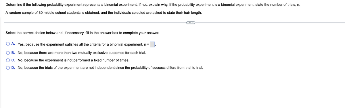 Determine if the following probability experiment represents a binomial experiment. If not, explain why. If the probability experiment is a binomial experiment, state the number of trials, n.
A random sample of 30 middle school students is obtained, and the individuals selected are asked to state their hair length.
Select the correct choice below and, if necessary, fill in the answer box to complete your answer.
A. Yes, because the experiment satisfies all the criteria for a binomial experiment, n =
B. No, because there are more than two mutually exclusive outcomes for each trial.
C. No, because the experiment is not performed a fixed number of times.
D. No, because the trials of the experiment are not independent since the probability of success differs from trial to trial.