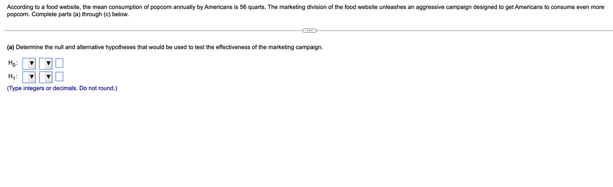 According to a food website, the mean consumption of popcorn annually by Americans is 56 quarts. The marketing division of the food website unleashes an aggressive campaign designed to get Americans to consume even more
popcorn. Complete parts (a) through (c) below.
(a) Determine the null and alternative hypotheses that would be used to test the effectiveness of the marketing campaign.
Ho:
H₁:
(Type integers or decimals. Do not round.)