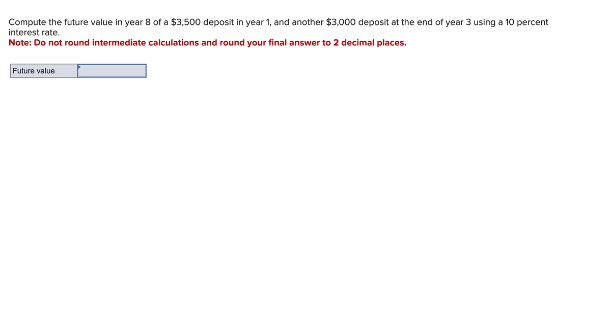 Compute the future value in year 8 of a $3,500 deposit in year 1, and another $3,000 deposit at the end of year 3 using a 10 percent
interest rate.
Note: Do not round intermediate calculations and round your final answer to 2 decimal places.
Future value