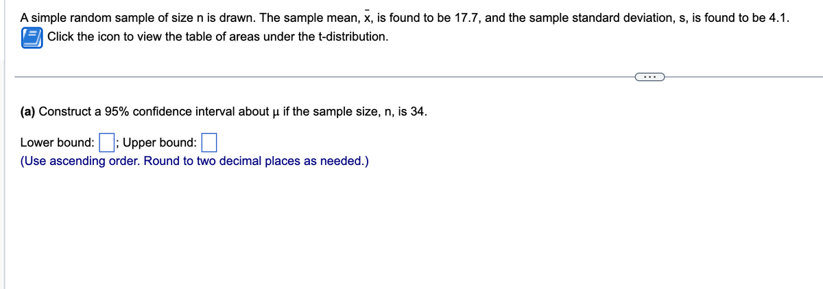 A simple random sample of size n is drawn. The sample mean, x, is found to be 17.7, and the sample standard deviation, s, is found to be 4.1.
Click the icon to view the table of areas under the t-distribution.
(a) Construct a 95% confidence interval about µ if the sample size, n, is 34.
Lower bound:; Upper bound:
(Use ascending order. Round to two decimal places as needed.)