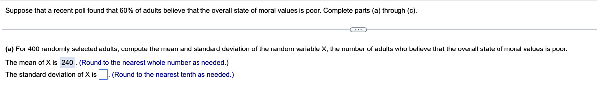 Suppose that a recent poll found that 60% of adults believe that the overall state of moral values is poor. Complete parts (a) through (c).
(a) For 400 randomly selected adults, compute the mean and standard deviation of the random variable X, the number of adults who believe that the overall state of moral values is poor.
The mean of X is 240. (Round to the nearest whole number as needed.)
The standard deviation of X is. (Round to the nearest tenth as needed.)