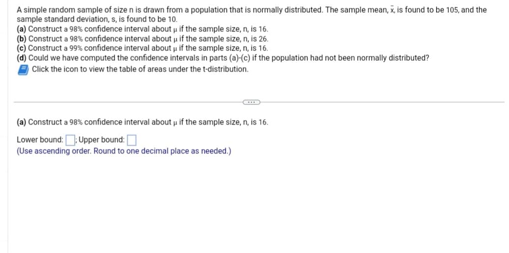 A simple random sample of size n is drawn from a population that is normally distributed. The sample mean, x, is found to be 105, and the
sample standard deviation, s, is found to be 10.
(a) Construct a 98% confidence interval about u if the sample size, n, is 16.
(b) Construct a 98% confidence interval about u if the sample size, n, is 26.
(c) Construct a 99% confidence interval about u if the sample size, n, is 16.
(d) Could we have computed the confidence intervals in parts (a)-(c) if the population had not been normally distributed?
Click the icon to view the table of areas under the t-distribution.
(a) Construct a 98% confidence interval about u if the sample size, n, is 16.
μ
Lower bound::Upper bound:
(Use ascending order. Round to one decimal place as needed.)