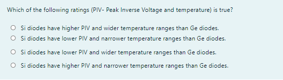 Which of the following ratings (PIV- Peak Inverse Voltage and temperature) is true?
O Si diodes have higher PIV and wider temperature ranges than Ge diodes.
O Si diodes have lower PIV and narrower temperature ranges than Ge diodes.
O Si diodes have lower PIV and wider temperature ranges than Ge diodes.
O Si diodes have higher PIV and narrower temperature ranges than Ge diodes.

