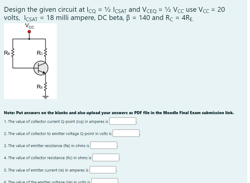 Design the given circuit at Ico = ½ ICSAT and VCEQ = ½ Vcc use Vcc = 20
volts, ICSAT =
= 18 milli ampere, DC beta, B = 140 and Rc = 4RE.
Vcc
Re
Rc
RE
Note: Put answers on the blanks and also upload your answers as PDF file in the Moodle Final Exam submission link.
1. The value of collector current Q-point (Icq) in amperes is |
2. The value of collector to emitter voltage Q-point in volts is
3. The value of emitter resistance (Re) in ohms is
4. The value of collector resistance (Rc) in ohms is
5. The value of emitter current (le) in amperes is
6 The value of the emitter voltage (Ve) in volts is
