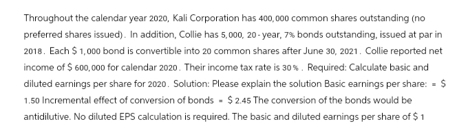 Throughout the calendar year 2020, Kali Corporation has 400,000 common shares outstanding (no
preferred shares issued). In addition, Collie has 5,000, 20-year, 7% bonds outstanding, issued at par in
2018. Each $1,000 bond is convertible into 20 common shares after June 30, 2021. Collie reported net
income of $ 600,000 for calendar 2020. Their income tax rate is 30%. Required: Calculate basic and
diluted earnings per share for 2020. Solution: Please explain the solution Basic earnings per share: = $
1.50 Incremental effect of conversion of bonds = $2.45 The conversion of the bonds would be
antidilutive. No diluted EPS calculation is required. The basic and diluted earnings per share of $1