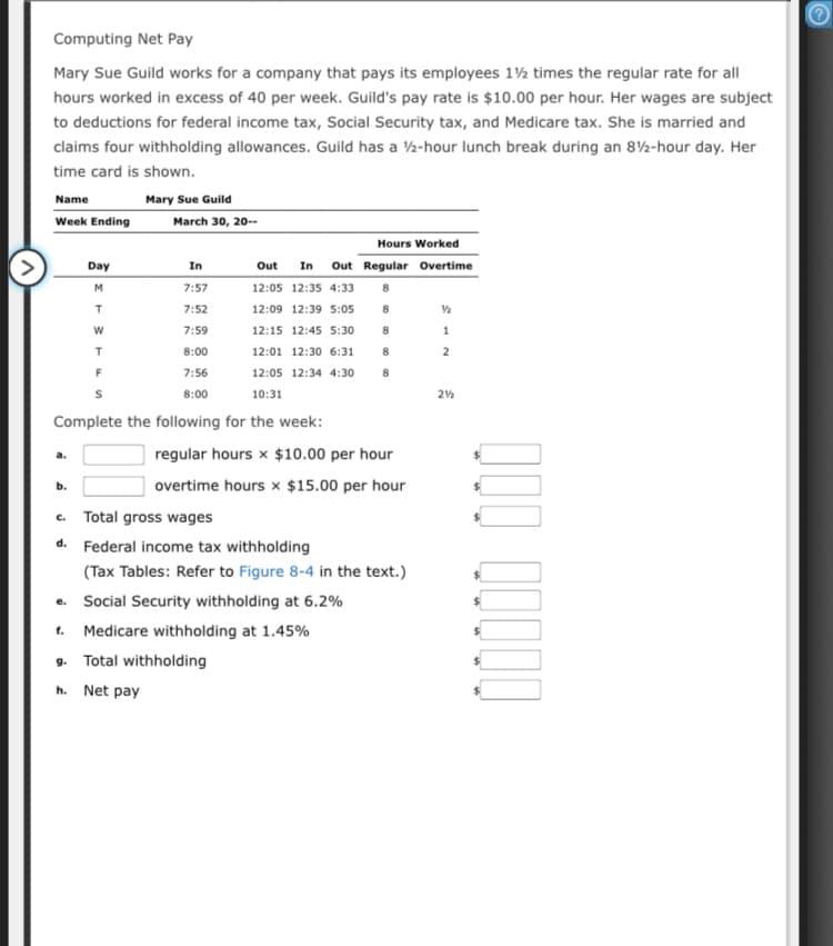 Computing Net Pay
Mary Sue Guild works for a company that pays its employees 1½ times the regular rate for all
hours worked in excess of 40 per week. Guild's pay rate is $10.00 per hour. Her wages are subject
to deductions for federal income tax, Social Security tax, and Medicare tax. She is married and
claims four withholding allowances. Guild has a 2-hour lunch break during an 82-hour day. Her
time card is shown.
Name
Mary Sue Guild
Week Ending
March 30, 20--
Hours Worked
Day
In
Out
In
Out Regular Overtime
M
7:57
12:05 12:35 4:33
8.
7:52
12:09 12:39 5:05
8
7:59
12:15 12:45 5:30
8.
1
8:00
12:01 12:30 6:31
8
7:56
12:05 12:34 4:30
8:00
10:31
Complete the following for the week:
regular hours x $10.00 per hour
a.
b.
overtime hours x $15.00 per hour
c. Total gross wages
d. Federal income tax withholding
(Tax Tables: Refer to Figure 8-4 in the text.)
e. Social Security withholding at 6.2%
f.
Medicare withholding at 1.45%
9. Total withholding
h. Net pay
