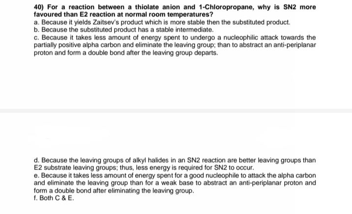 40) For a reaction between a thiolate anion and 1-Chloropropane, why is SN2 more
favoured than E2 reaction at normal room temperatures?
a. Because it yields Zaitsev's product which is more stable then the substituted product.
b. Because the substituted product has a stable intermediate.
c. Because it takes less amount of energy spent to undergo a nucleophilic attack towards the
partially positive alpha carbon and eliminate the leaving group; than to abstract an anti-periplanar
proton and form a double bond after the leaving group departs.
d. Because the leaving groups of alkyl halides in an SN2 reaction are better leaving groups than
E2 substrate leaving groups; thus, less energy is required for SN2 to occur.
e. Because it takes less amount of energy spent for a good nucleophile to attack the alpha carbon
and eliminate the leaving group than for a weak base to abstract an anti-periplanar proton and
form a double bond after eliminating the leaving group.
f. Both C & E.
