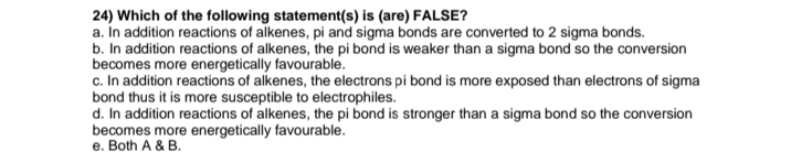 24) Which of the following statement(s) is (are) FALSE?
a. In addition reactions of alkenes, pi and sigma bonds are converted to 2 sigma bonds.
b. In addition reactions of alkenes, the pi bond is weaker than a sigma bond so the conversion
becomes more energetically favourable.
c. In addition reactions of alkenes, the electrons pi bond is more exposed than electrons of sigma
bond thus it is more susceptible to electrophiles.
d. In addition reactions of alkenes, the pi bond is stronger than a sigma bond so the conversion
becomes more energetically favourable.
e. Both A & B.
