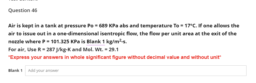 Question 46
Air is kept in a tank at pressure Po = 689 KPa abs and temperature To = 17°C. If one allows the
air to issue out in a one-dimensional isentropic flow, the flow per unit area at the exit of the
nozzle where P = 101.325 KPa is Blank 1 kg/m²-s.
For air, Use R = 287 J/kg-K and Mol. Wt. = 29.1
*Express your answers in whole significant figure without decimal value and without unit*
Blank 1 Add your answer