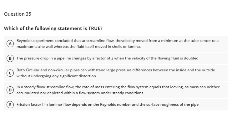 Question 35
Which of the following statement is TRUE?
(A)
Reynolds experiment concluded that at streamline flow, thevelocity moved from a minimum at the tube center to a
maximum atthe wall whereas the fluid itself moved in shells or lamina.
(B) The pressure drop in a pipeline changes by a factor of 2 when the velocity of the flowing fluid is doubled
Both Circular and non-circular pipes can withstand large pressure differences between the inside and the outside
without undergoing any significant distortion.
In a steady flow/ streamline flow, the rate of mass entering the flow system equals that leaving, as mass can neither
accumulated nor depleted within a flow system under steady conditions
Friction factor f in laminar flow depends on the Reynolds number and the surface roughness of the pipe