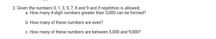 2. Given the numbers 0, 1, 3, 5, 7, 8 and 9 and if repetition is allowed;
a. How many 4-digit numbers greater than 3,000 can be formed?
b. How many of these numbers are even?
c. How many of these numbers are between 5,000 and 9,000?

