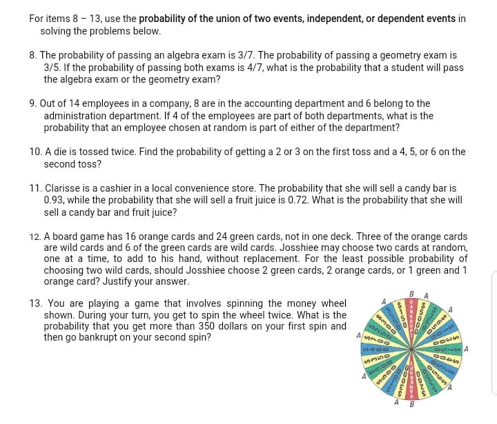 For items 8 – 13, use the probability of the union of two events, independent, or dependent events in
solving the problems below.
8. The probability of passing an algebra exam is 3/7. The probability of passing a geometry exam is
3/5. If the probability of passing both exams is 4/7, what is the probability that a student will pass
the algebra exam or the geometry exam?
9. Out of 14 employees in a company, 8 are in the accounting department and 6 belong to the
administration department. If 4 of the employees are part of both departments, what is the
probability that an employee chosen at random is part of either of the department?
la
10. A die is tossed twice. Find the probability of getting a 2 or 3 on the first toss and a 4, 5, or 6 on the
second toss?
11. Clarisse is a cashier in a local convenience store. The probability that she will sell a candy bar is
0.93, while the probability that she will sell a fruit juice is 0.72. What is the probability that she will
sell a candy bar and fruit juice?
12. A board game has 16 orange cards and 24 green cards, not in one deck. Three of the orange cards
are wild cards and 6 of the green cards are wild cards. Josshiee may choose two cards at random,
one at a time, to add to his hand, without replacement. For the least possible probability of
choosing two wild cards, should Josshiee choose 2 green cards, 2 orange cards, or 1 green and 1
orange card? Justify your answer.
BA
13. You are playing a game that involves spinning the money wheel
shown. During your turn, you get to spin the wheel twice. What is the
probability that you get more than 350 dollars on your first spin and
then go bankrupt on your second spin?
1000
65500
15590
