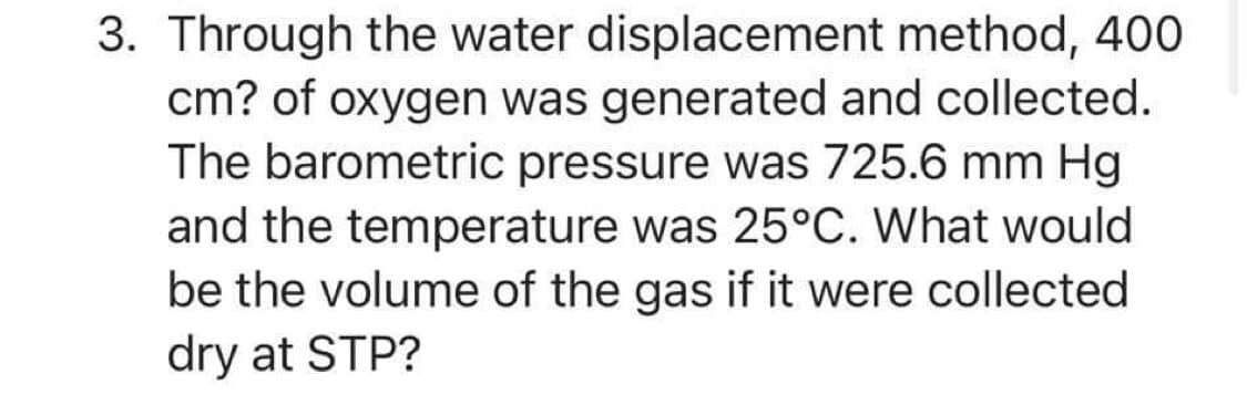 3. Through the water displacement method, 400
cm? of oxygen was generated and collected.
The barometric pressure was 725.6 mm Hg
and the temperature was 25°C. What would
be the volume of the gas if it were collected
dry at STP?
