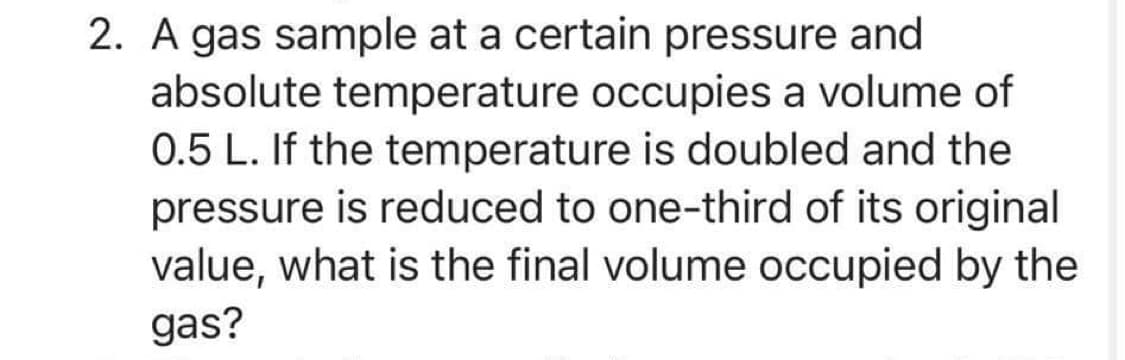 2. A gas sample at a certain pressure and
absolute temperature occupies a volume of
0.5 L. If the temperature is doubled and the
pressure is reduced to one-third of its original
value, what is the final volume occupied by the
gas?
