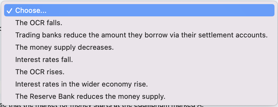 Choose...
The OCR falls.
Trading banks reduce the amount they borrow via their settlement accounts.
The money supply decreases.
Interest rates fall.
The OCR rises.
Interest rates in the wider economy rise.
The Reserve Bank reduces the money supply.
SABIR AS
1131181113111 1Bun
inna 3111 1B c1IBSC 13110LLL
מוווומו ערמע