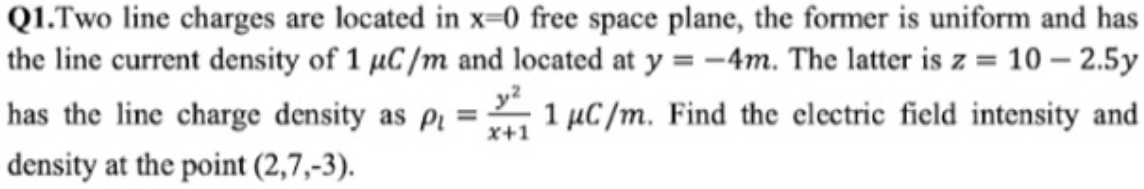 Q1.Two line charges are located in x=0 free space plane, the former is uniform and has
the line current density of 1 µC /m and located at y = -4m. The latter is z = 10 – 2.5y
has the line charge density as pi =
1 µC /m. Find the electric field intensity and
X+1
density at the point (2,7,-3).

