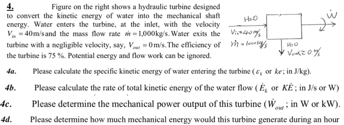 4.
to convert the kinetic energy of water into the mechanical shaft
energy. Water enters the turbine, at the inlet, with the velocity
Vin = 40m/s and the mass flow rate m=1,000kg/s. Water exits the Vi,z40ms
turbine with a negligible velocity, say, Vout = 0 m/s.The efficiency of m - loooly/s
Figure on the right shows a hydraulic turbine designed
HzO
HzO
the turbine is 75 %. Potential energy and flow work can be ignored.
4а.
Please calculate the specific kinetic energy of water entering the turbine ( ɛr or ke; in J/kg).
4b.
Please calculate the rate of total kinetic energy of the water flow ( É̟ or KĖ ; in J/s or W)
4с.
Please determine the mechanical power output of this turbine (Wou; in W or kW).
4d.
Please determine how much mechanical energy would this turbine generate during an hour
