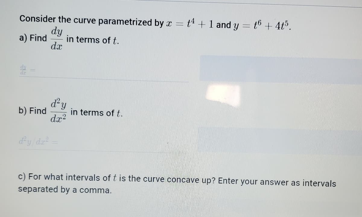 Consider the curve parametrized by x
t4 + 1 and y = 6 + 4t5.
dy
a) Find in terms of t.
dx
b) Find
d'y
dx²
in terms of t.
d²y/dx²
c) For what intervals of t is the curve concave up? Enter your answer as intervals
separated by a comma.