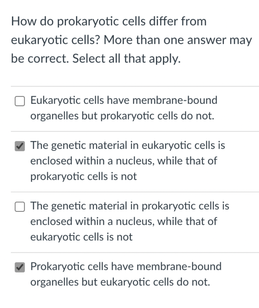 How do prokaryotic cells differ from
eukaryotic cells? More than one answer may
be correct. Select all that apply.
Eukaryotic cells have membrane-bound
organelles but prokaryotic cells do not.
The genetic material in eukaryotic cells is
enclosed within a nucleus, while that of
prokaryotic cells is not
O The genetic material in prokaryotic cells is
enclosed within a nucleus, while that of
eukaryotic cells is not
Prokaryotic cells have membrane-bound
organelles but eukaryotic cells do not.
