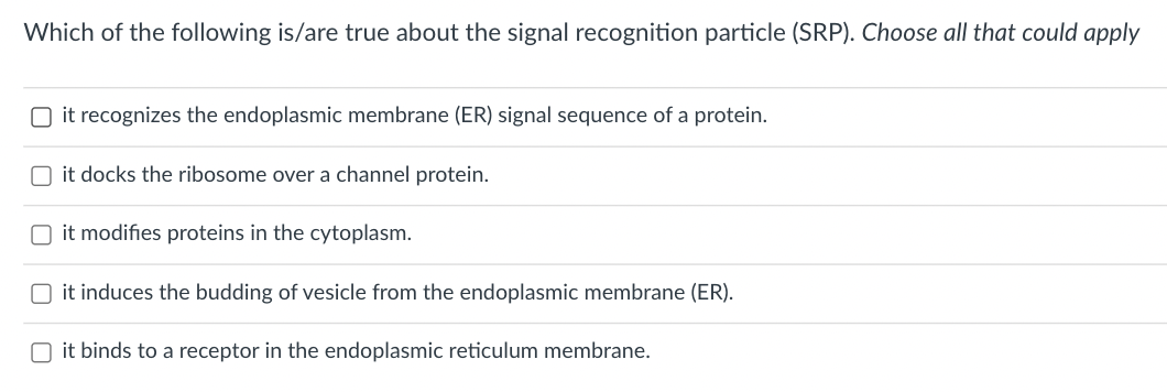 Which of the following is/are true about the signal recognition particle (SRP). Choose all that could apply
O it recognizes the endoplasmic membrane (ER) signal sequence of a protein.
O it docks the ribosome over a channel protein.
O it modifies proteins in the cytoplasm.
O it induces the budding of vesicle from the endoplasmic membrane (ER).
O it binds to a receptor in the endoplasmic reticulum membrane.
